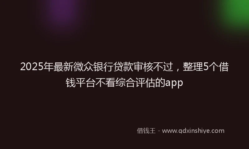 2025年最新微众银行贷款审核不过，整理5个借钱平台不看综合评估的app