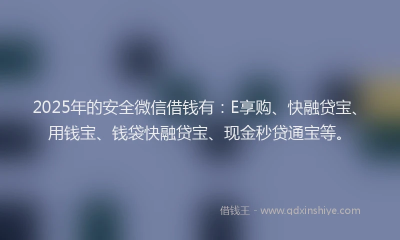 2025年的安全微信借钱有：E享购、快融贷宝、用钱宝、钱袋快融贷宝、现金秒贷通宝等。