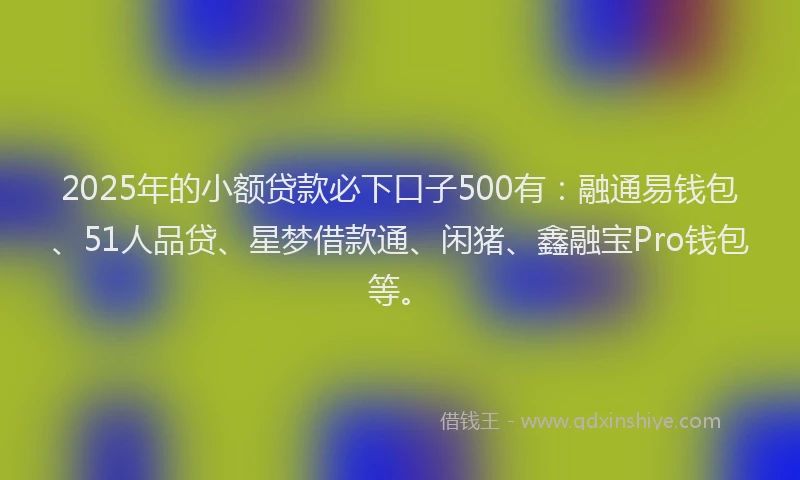 2025年的小额贷款必下口子500有：融通易钱包、51人品贷、星梦借款通、闲猪、鑫融宝Pro钱包等。