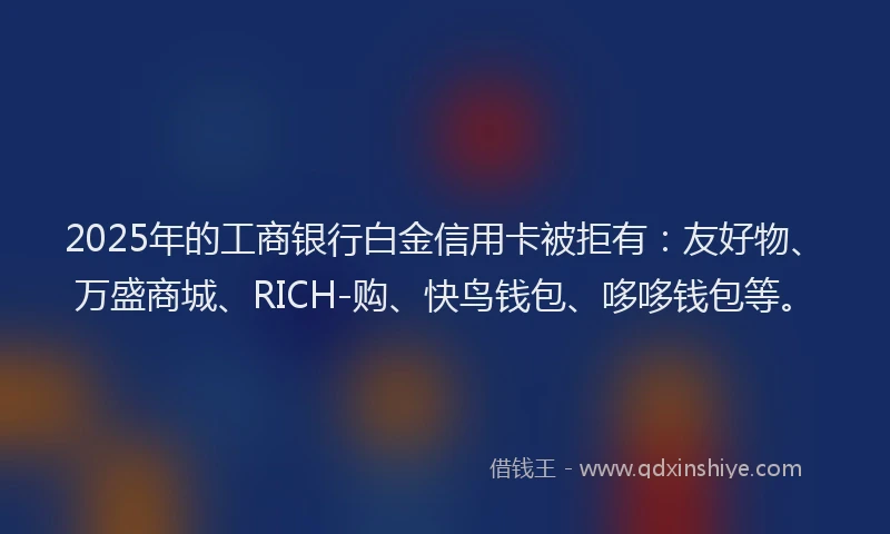 2025年的工商银行白金信用卡被拒有：友好物、万盛商城、RICH-购、快鸟钱包、哆哆钱包等。
