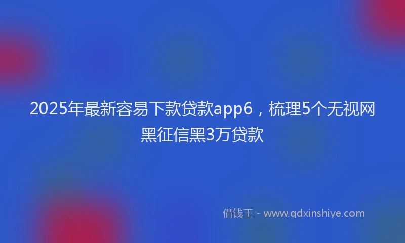 2025年最新容易下款贷款app6，梳理5个无视网黑征信黑3万贷款