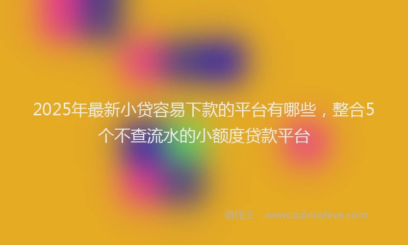 2025年最新小贷容易下款的平台有哪些，整合5个不查流水的小额度贷款平台