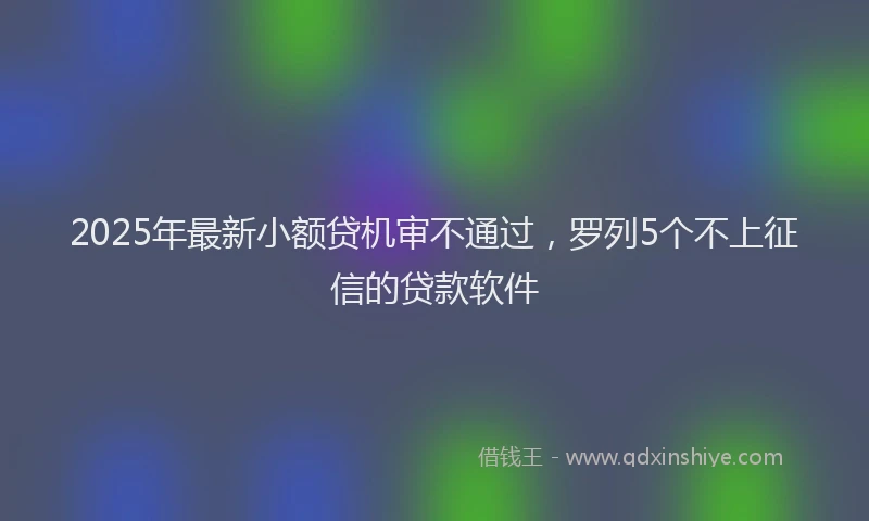 2025年最新小额贷机审不通过，罗列5个不上征信的贷款软件