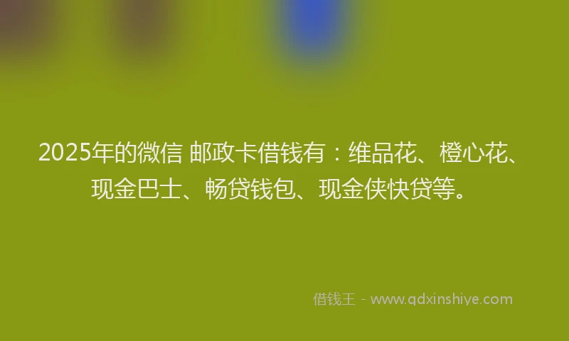 2025年的微信 邮政卡借钱有：维品花、橙心花、现金巴士、畅贷钱包、现金侠快贷等。