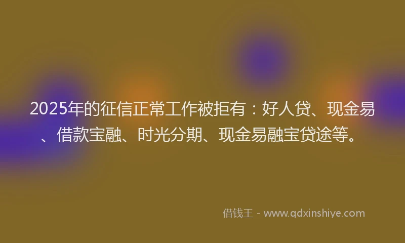 2025年的征信正常工作被拒有：好人贷、现金易、借款宝融、时光分期、现金易融宝贷途等。