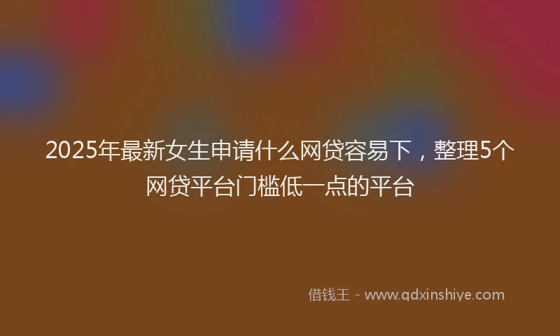 2025年最新女生申请什么网贷容易下，整理5个网贷平台门槛低一点的平台