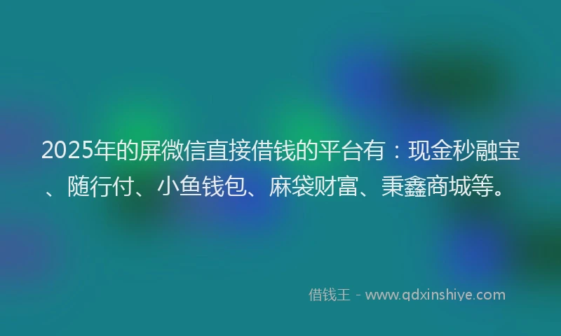 2025年的屏微信直接借钱的平台有：现金秒融宝、随行付、小鱼钱包、麻袋财富、秉鑫商城等。