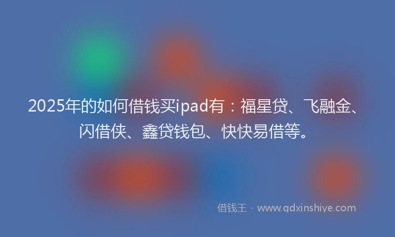 2025年的如何借钱买ipad有：福星贷、飞融金、闪借侠、鑫贷钱包、快快易借等。