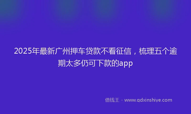2025年最新广州押车贷款不看征信，梳理五个逾期太多仍可下款的app