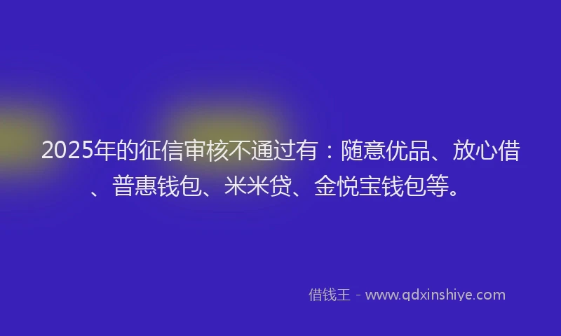 2025年的征信审核不通过有：随意优品、放心借、普惠钱包、米米贷、金悦宝钱包等。