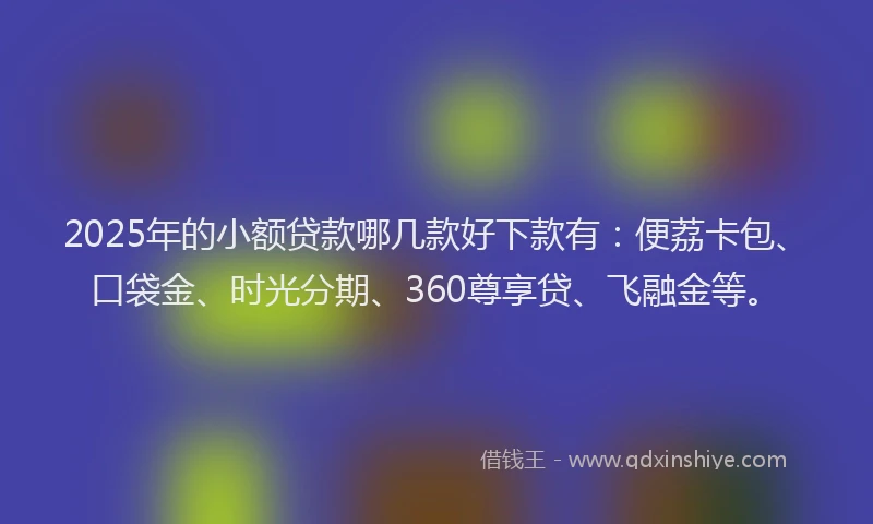 2025年的小额贷款哪几款好下款有：便荔卡包、口袋金、时光分期、360尊享贷、飞融金等。