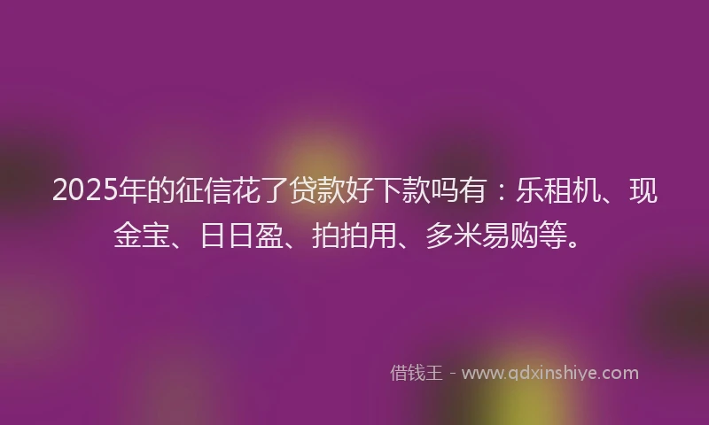 2025年的征信花了贷款好下款吗有：乐租机、现金宝、日日盈、拍拍用、多米易购等。
