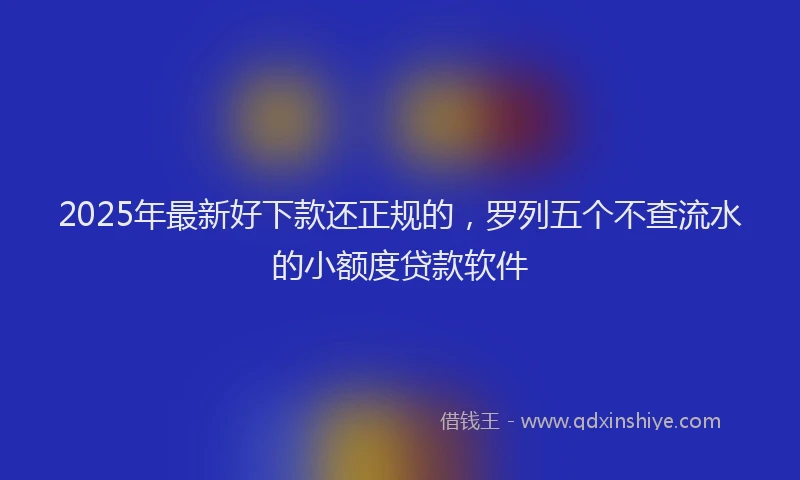 2025年最新好下款还正规的，罗列五个不查流水的小额度贷款软件