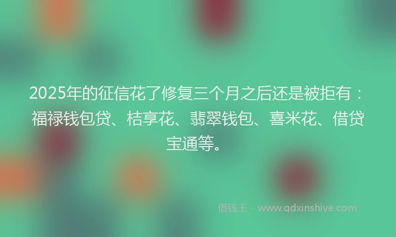 2025年的征信花了修复三个月之后还是被拒有：福禄钱包贷、桔享花、翡翠钱包、喜米花、借贷宝通等。