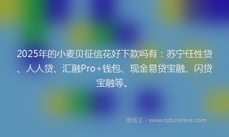 2025年的小麦贝征信花好下款吗有：苏宁任性贷、人人贷、汇融Pro+钱包、现金易贷宝融、闪贷宝融等。