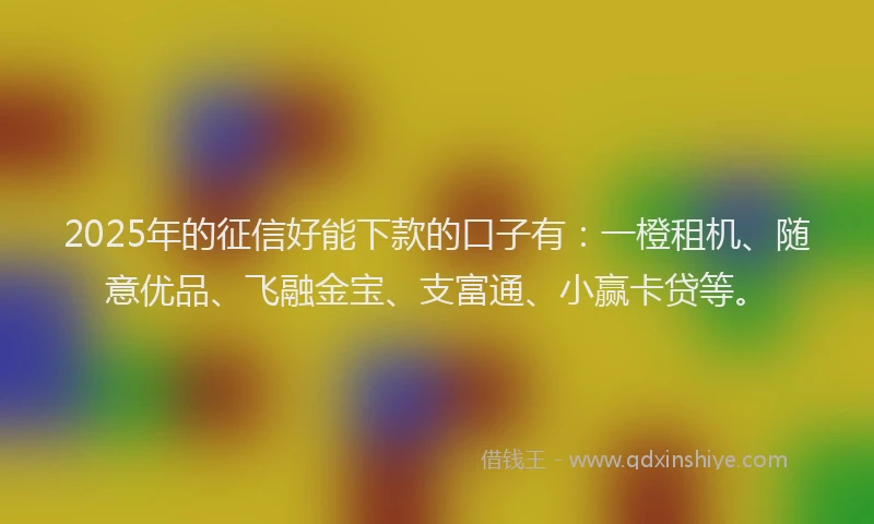 2025年的征信好能下款的口子有：一橙租机、随意优品、飞融金宝、支富通、小赢卡贷等。