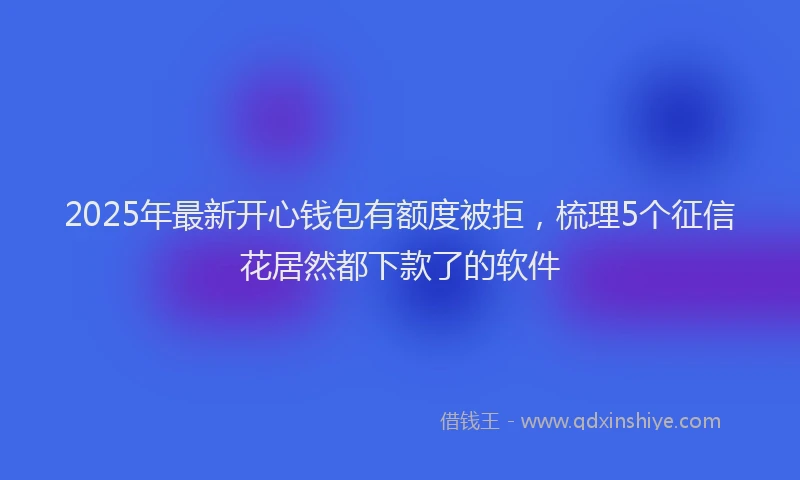 2025年最新开心钱包有额度被拒，梳理5个征信花居然都下款了的软件