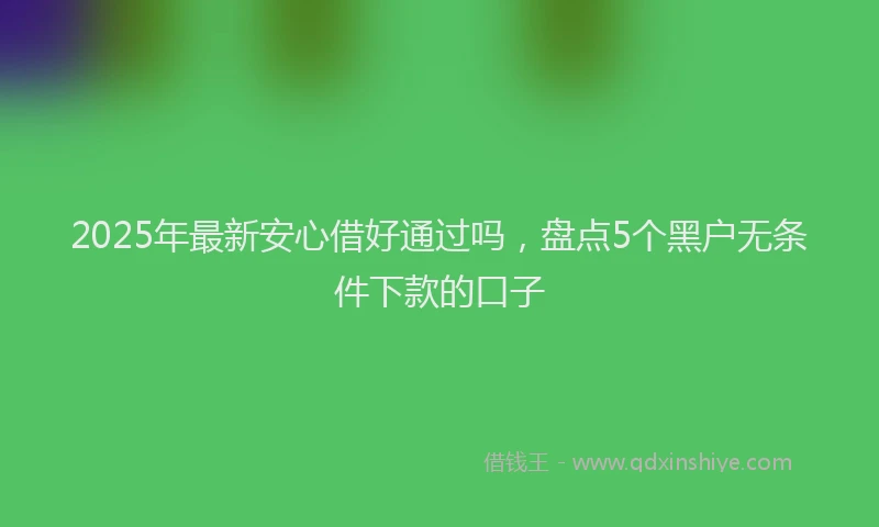 2025年最新安心借好通过吗，盘点5个黑户无条件下款的口子