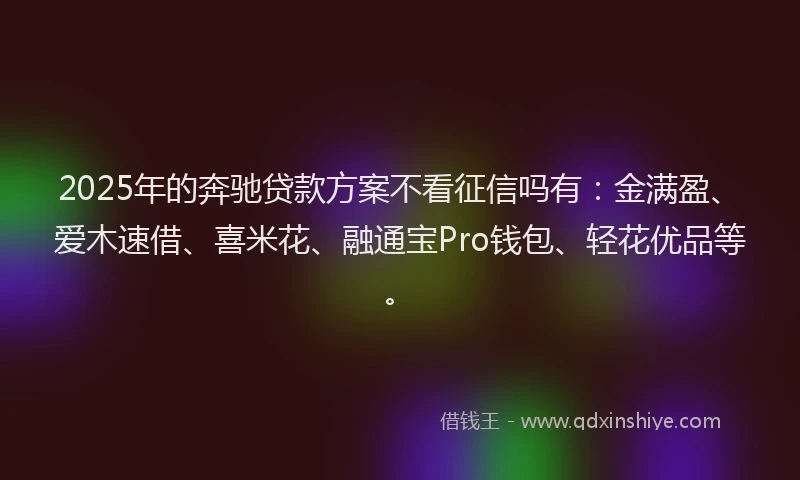 2025年的奔驰贷款方案不看征信吗有：金满盈、爱木速借、喜米花、融通宝Pro钱包、轻花优品等。