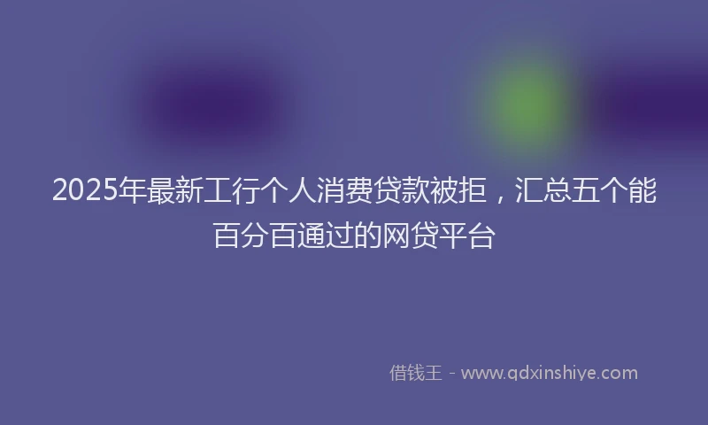 2025年最新工行个人消费贷款被拒，汇总五个能百分百通过的网贷平台