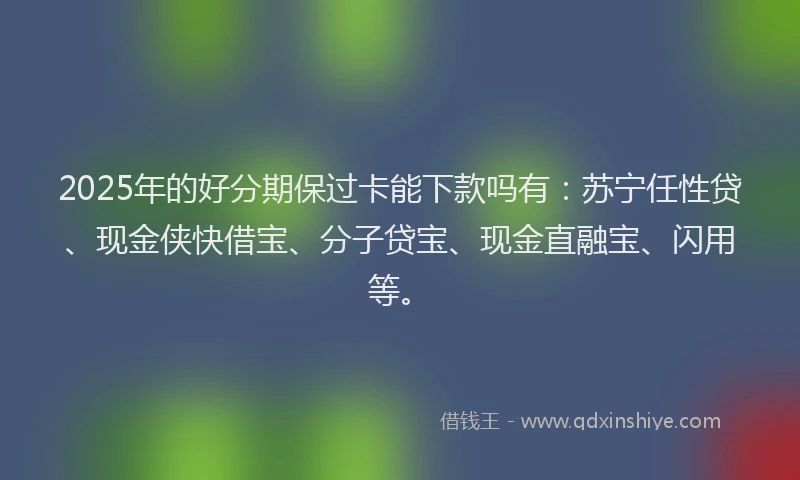 2025年的好分期保过卡能下款吗有：苏宁任性贷、现金侠快借宝、分子贷宝、现金直融宝、闪用等。