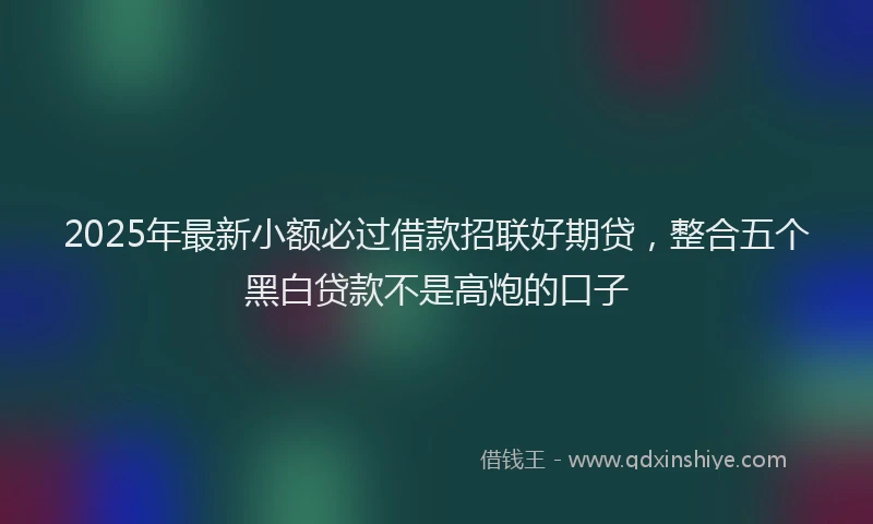 2025年最新小额必过借款招联好期贷，整合五个黑白贷款不是高炮的口子