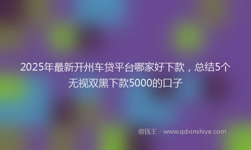 2025年最新开州车贷平台哪家好下款，总结5个无视双黑下款5000的口子