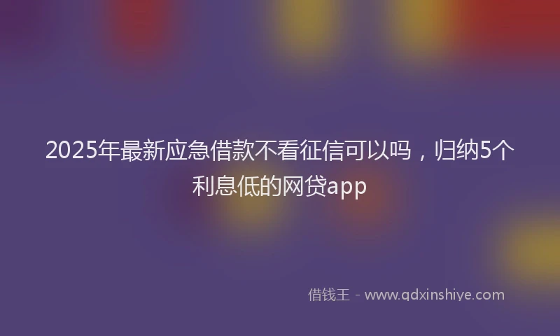 2025年最新应急借款不看征信可以吗，归纳5个利息低的网贷app