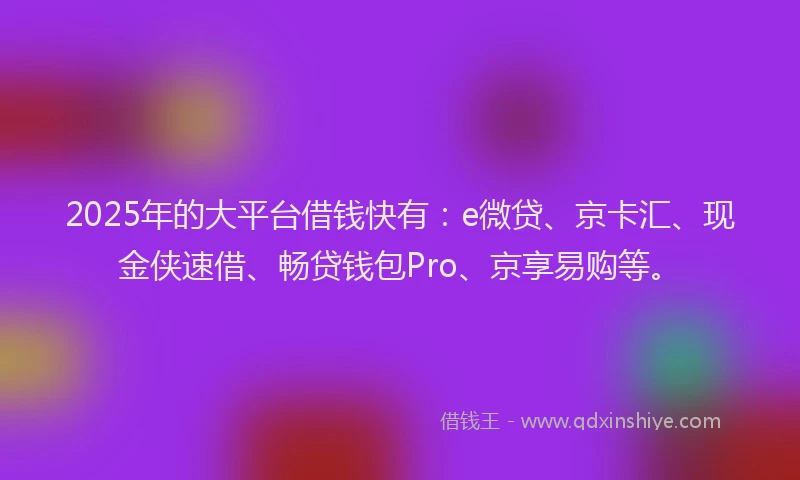 2025年的大平台借钱快有：e微贷、京卡汇、现金侠速借、畅贷钱包Pro、京享易购等。