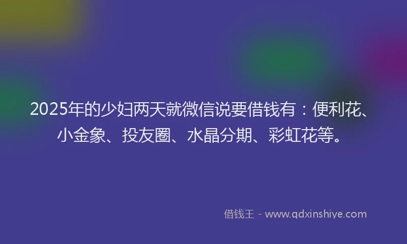 2025年的少妇两天就微信说要借钱有：便利花、小金象、投友圈、水晶分期、彩虹花等。