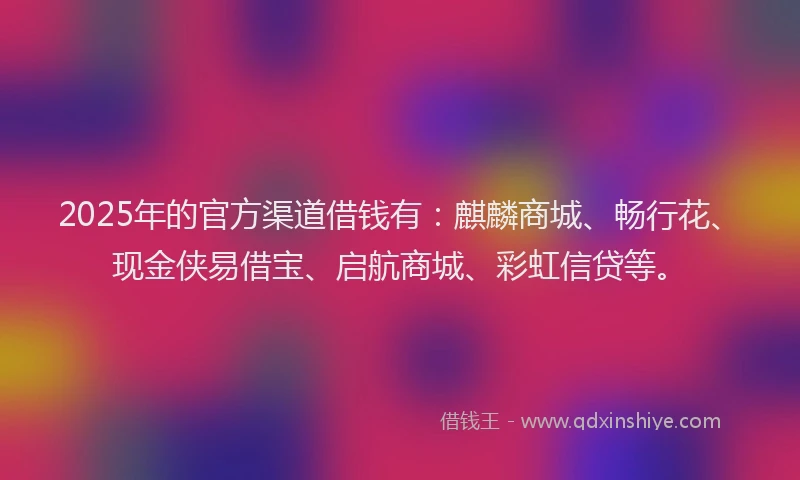 2025年的官方渠道借钱有：麒麟商城、畅行花、现金侠易借宝、启航商城、彩虹信贷等。