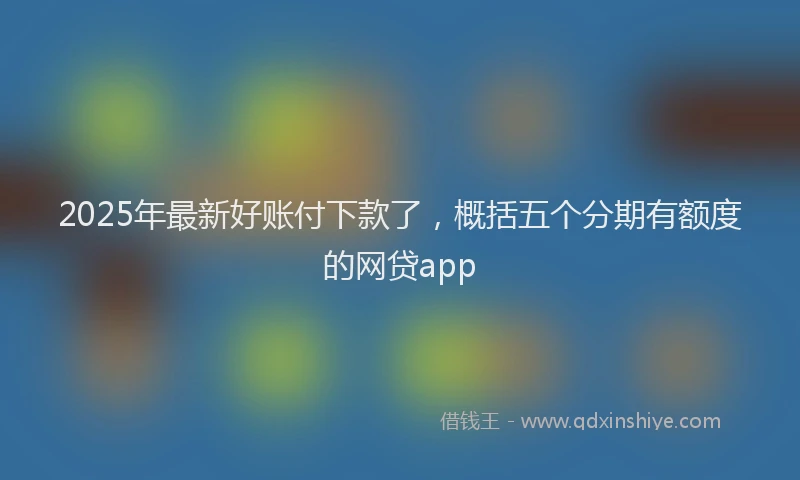 2025年最新好账付下款了，概括五个分期有额度的网贷app