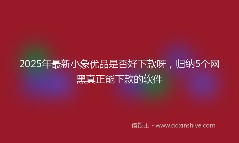 2025年最新小象优品是否好下款呀，归纳5个网黑真正能下款的软件