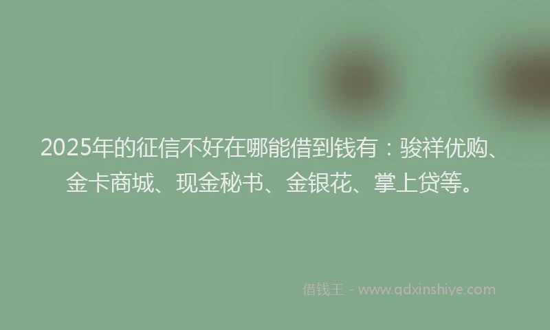 2025年的征信不好在哪能借到钱有：骏祥优购、金卡商城、现金秘书、金银花、掌上贷等。