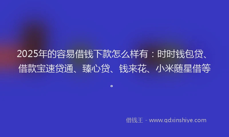 2025年的容易借钱下款怎么样有：时时钱包贷、借款宝速贷通、臻心贷、钱来花、小米随星借等。
