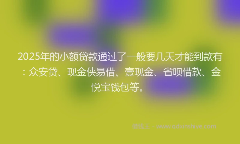 2025年的小额贷款通过了一般要几天才能到款有：众安贷、现金侠易借、壹现金、省呗借款、金悦宝钱包等。