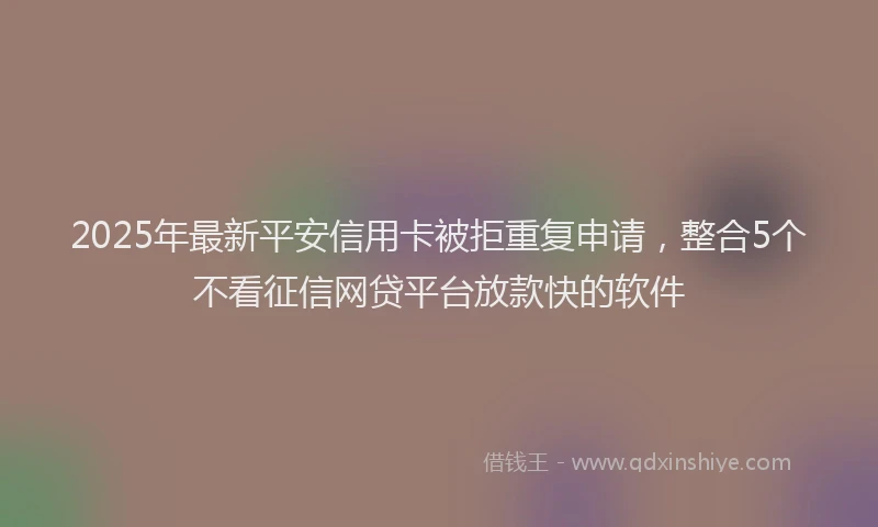 2025年最新平安信用卡被拒重复申请，整合5个不看征信网贷平台放款快的软件