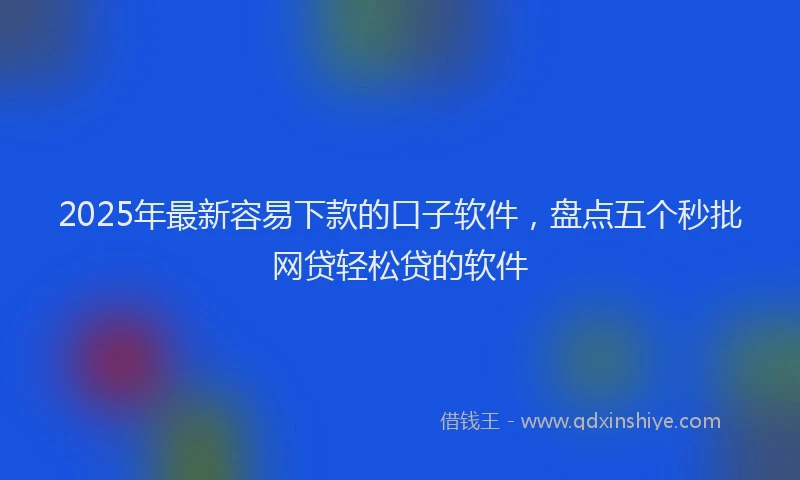 2025年最新容易下款的口子软件，盘点五个秒批网贷轻松贷的软件