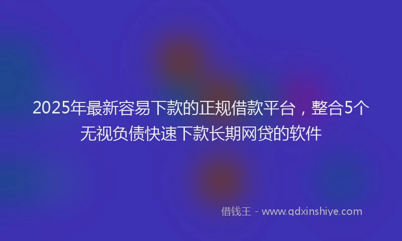 2025年最新容易下款的正规借款平台，整合5个无视负债快速下款长期网贷的软件