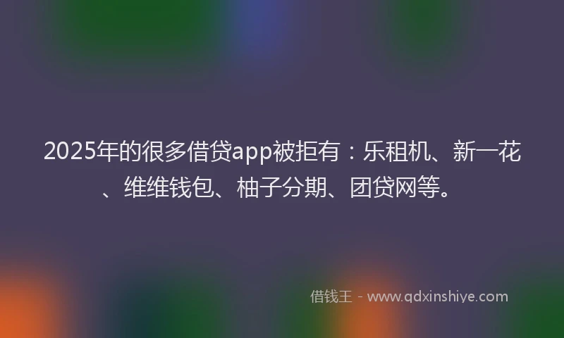 2025年的很多借贷app被拒有：乐租机、新一花、维维钱包、柚子分期、团贷网等。