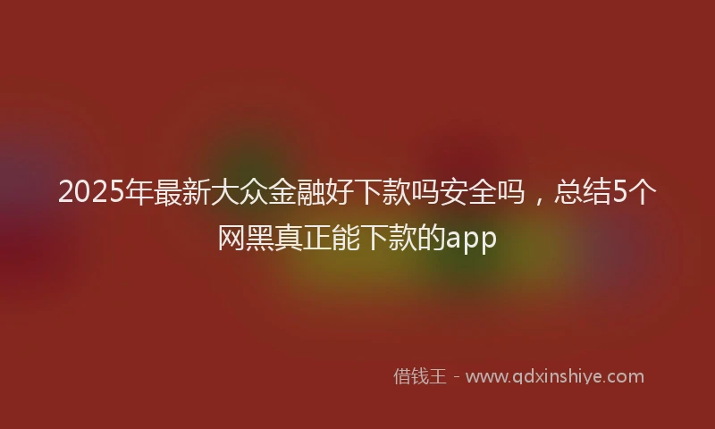 2025年最新大众金融好下款吗安全吗，总结5个网黑真正能下款的app