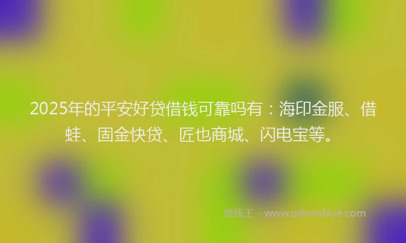 2025年的平安好贷借钱可靠吗有：海印金服、借蛙、固金快贷、匠也商城、闪电宝等。