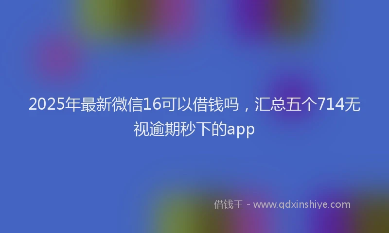 2025年最新微信16可以借钱吗，汇总五个714无视逾期秒下的app