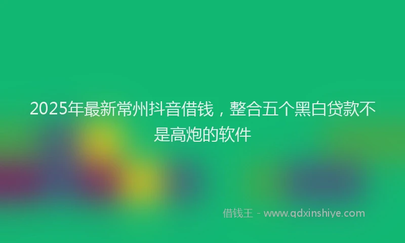 2025年最新常州抖音借钱，整合五个黑白贷款不是高炮的软件