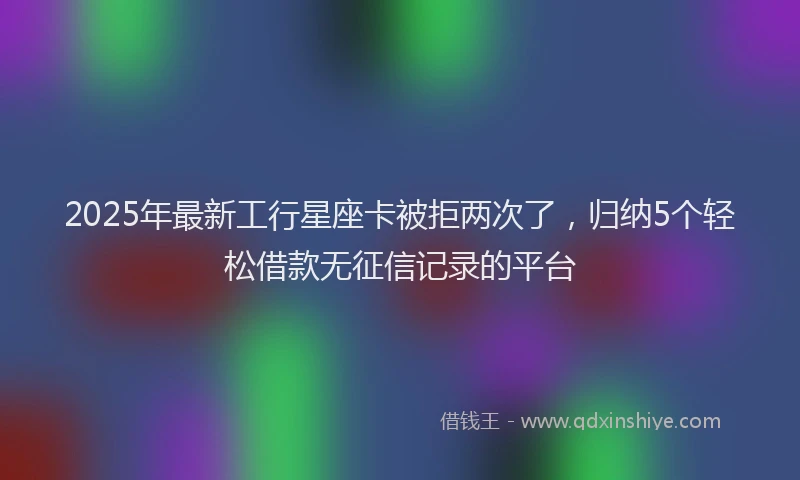 2025年最新工行星座卡被拒两次了，归纳5个轻松借款无征信记录的平台