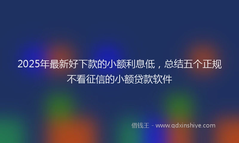 2025年最新好下款的小额利息低，总结五个正规不看征信的小额贷款软件
