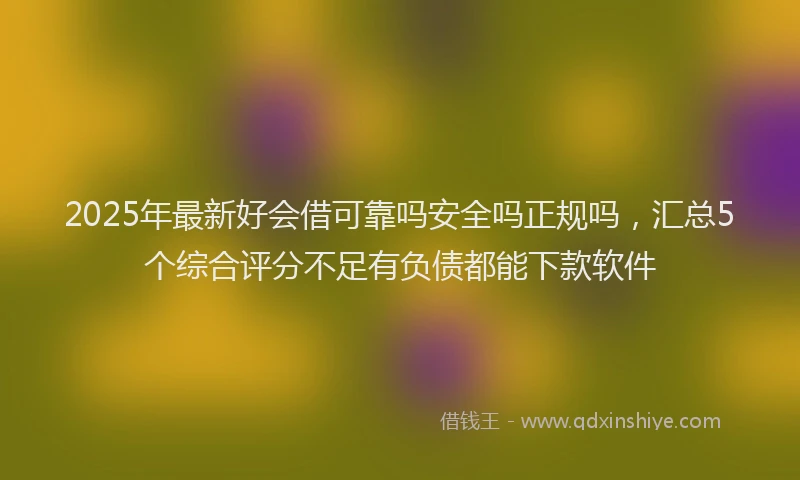 2025年最新好会借可靠吗安全吗正规吗，汇总5个综合评分不足有负债都能下款软件