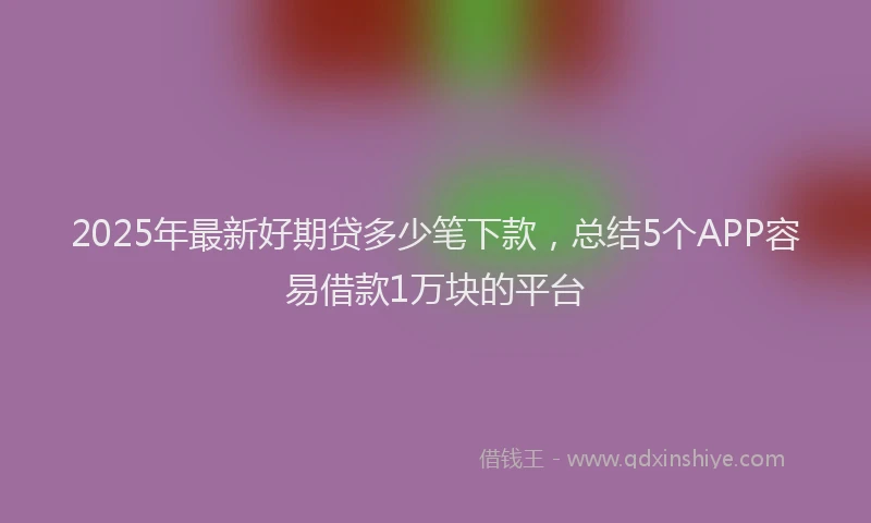 2025年最新好期贷多少笔下款，总结5个APP容易借款1万块的平台