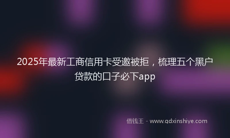 2025年最新工商信用卡受邀被拒，梳理五个黑户贷款的口子必下app