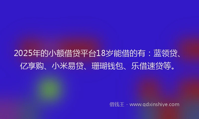 2025年的小额借贷平台18岁能借的有：蓝领贷、亿享购、小米易贷、珊瑚钱包、乐借速贷等。